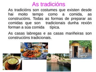 As tradicións
As tradicións son costumes que existen desde
hai moito tempo como a comida, as
construcións. Todas as formas de preparar as
comidas que son tradicionais dunha rexión
forman a súa comida típica.
As casas labregas e as casas mariñeiras son
construcións tradicionais.
 