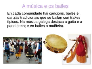 A música e os bailes
En cada comunidade hai cancións, bailes e
danzas tradicionais que se bailan con traxes
típicos. Na música galega destaca a gaita e a
pandeireta; e en bailes a muiñeira.
 