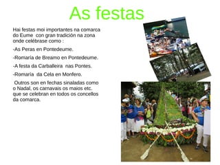 As festas
Hai festas moi importantes na comarca
do Eume con gran tradición na zona
onde celébrase como :
-As Peras en Pontedeume.
-Romaría de Breamo en Pontedeume.
-A festa da Carballeira nas Pontes.
-Romaría da Cela en Monfero.
Outros son en fechas sinaladas como
o Nadal, os carnavais os maios etc.
que se celebran en todos os concellos
da comarca.
 