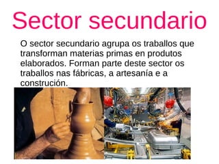 Sector secundario
O sector secundario agrupa os traballos que
transforman materias primas en produtos
elaborados. Forman parte deste sector os
traballos nas fábricas, a artesanía e a
construción.
 
