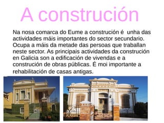 A construción
Na nosa comarca do Eume a construción é unha das
actividades máis importantes do sector secundario.
Ocupa a máis da metade das persoas que traballan
neste sector. As principais actividades da construción
en Galicia son a edificación de vivendas e a
construción de obras públicas. É moi importante a
rehabilitación de casas antigas.
 