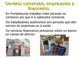 Servizos comerciais, empresarias eServizos comerciais, empresarias e
financeiros.financeiros.
En Pontedeume traballan máis persoas no
comercio por que é a cabeceira comarcal.
Os traballadores autónomos son persoas que dan
servizo ás empresas ou á xente.
Os servizos financeiros préstanse sobre un banco
en caixas de aforros.
 
