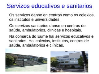 Servizos educativos e sanitarios
Os servizos danse en centros como os colexios,
os institutos e universidades.
Os servizos sanitarios danse en centros de
saúde, ambulatorios, clínicas e hospitais.
Na comarca do Eume hai servizos educativos e
sanitarios. Hai colexios, institutos, centros de
saúde, ambulatorios e clínicas.
 
