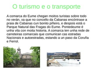 O turismo e o transporte
A comarca do Eume chegan moitos turistas sobre todo
no verán, xa que no concello da Cabanas encóntrase a
praia de Cabanas cun bonito piñeiro, e despois está o
Parque Natural das Fragas do Eume. Pontedeume é
unha vila con moita historia. A comarca ten unha rede de
carreteiras comarcais que comunican cas estradas
Nacionais e autoestradas, estando a un paso da Coruña
e Ferrol.
 