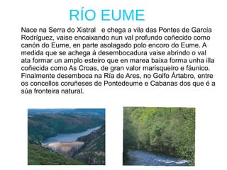 RÍO EUME
Nace na Serra do Xistral e chega a vila das Pontes de García
Rodríguez, vaise encaixando nun val profundo coñecido como
canón do Eume, en parte asolagado polo encoro do Eume. A
medida que se achega á desembocadura vaise abrindo o val
ata formar un amplo esteiro que en marea baixa forma unha illa
coñecida como As Croas, de gran valor marisqueiro e fáunico.
Finalmente desemboca na Ría de Ares, no Golfo Ártabro, entre
os concellos coruñeses de Pontedeume e Cabanas dos que é a
súa fronteira natural.
 