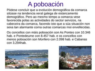 A poboación
Pódese concluír que a evolución demográfica da comarca
sitúase na tendencia xeral galega de estancamento
demográfico. Pero ao mesmo tempo a comarca vese
favorecida polas as actividades do sector servizos, na
cabeceira da comarca, facendo isto que a súa situación non
sexa tan alarmante coma outras comarcas moi envellecidas.
Os concellos con máis poboación son As Pontes con 10.346
hab. e Pontedeume con 8.457 hab. e os concellos con
menos poboación son Monfero con 2.098 hab. e Cabanas
con 3.294hab.
 