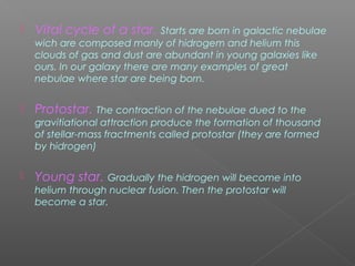 Vital cycle of a star. Starts are born in galactic nebulae
wich are composed manly of hidrogem and helium this
clouds of gas and dust are abundant in young galaxies like
ours. In our galaxy there are many examples of great
nebulae where star are being born.
 Protostar. The contraction of the nebulae dued to the
gravitiational attraction produce the formation of thousand
of stellar-mass fractments called protostar (they are formed
by hidrogen)
 Young star. Gradually the hidrogen will become into
helium through nuclear fusion. Then the protostar will
become a star.
 