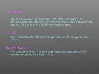 Nebulae
 Are giant clouds of gas and dust with different shapes. The
nebulae and the supernebulae are the result of big exploins that
occur at the end of the life of very massive stars.
Quars
Are stellar objects that emit a large amount of energy as radio
waves.
Black Holes
Are objects in which the light can’t escape because of their
enormous gravitational attraction.
 