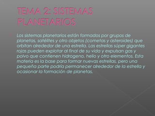  Los sistemas planetarios están formados por grupos de
planetas, satélites y otro objetos (cometas y asteroides) que
orbitan alrededor de una estrella. Las estrellas súper gigantes
rojas pueden explotar al final de su vida y expulsan gas y
polvo que contienen hidrogeno, helio y otro elementos. Esta
materia es la base para formar nuevas estrellas, pero una
pequeña parte podría permanecer alrededor de la estrella y
ocasionar la formación de planetas.
 