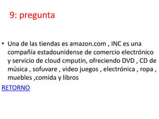 9: pregunta
• Una de las tiendas es amazon.com , INC es una
compañía estadounidense de comercio electrónico
y servicio de cloud cmputin, ofreciendo DVD , CD de
música , sofuvare , video juegos , electrónica , ropa ,
muebles ,comida y libros
RETORNO
 