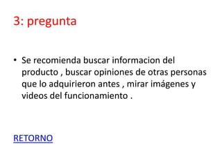 3: pregunta
• Se recomienda buscar informacion del
producto , buscar opiniones de otras personas
que lo adquirieron antes , mirar imágenes y
videos del funcionamiento .
RETORNO
 