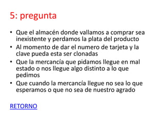 5: pregunta
• Que el almacén donde vallamos a comprar sea
inexistente y perdamos la plata del producto
• Al momento de dar el numero de tarjeta y la
clave pueda esta ser clonadas
• Que la mercancía que pidamos llegue en mal
estado o nos llegue algo distinto a lo que
pedimos
• Que cuando la mercancía llegue no sea lo que
esperamos o que no sea de nuestro agrado
RETORNO
 