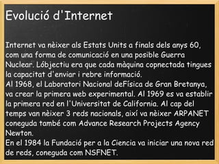 Evolució d'Internet Internet va nèixer als Estats Units a finals dels anys 60, com una forma de comunicació en una posible Guerra Nuclear. Lóbjectiu era que cada màquina copnectada tingues la capacitat d'enviar i rebre informació. Al 1968, el Laboratori Nacional deFísica de Gran Bretanya, va crear la primera web experimental. Al 1969 es va establir la primera red en l'Universitat de California. Al cap del temps van nèixer 3 reds nacionals, així va nèixer ARPANET coneguda també com Advance Research Projects Agency Newton.  En el 1984 la Fundació per a la Ciencia va iniciar una nova red de reds, coneguda com NSFNET. 