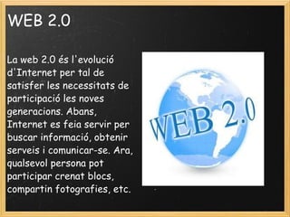 WEB 2.0 La web 2.0 és l'evolució d'Internet per tal de satisfer les necessitats de participació les noves generacions. Abans, Internet es feia servir per buscar informació, obtenir serveis i comunicar-se. Ara, qualsevol persona pot participar crenat blocs, compartin fotografies, etc.   