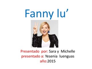 Fanny lu’
Presentado por: Sara y Michelle
presentado a: Yesenia luenguas
año:2015
 