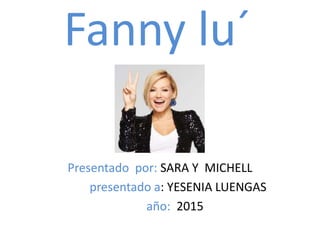 Fanny lu´
Presentado por: SARA Y MICHELL
presentado a: YESENIA LUENGAS
año: 2015
 