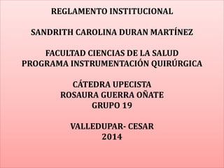 REGLAMENTO INSTITUCIONAL 
SANDRITH CAROLINA DURAN MARTÍNEZ 
FACULTAD CIENCIAS DE LA SALUD 
PROGRAMA INSTRUMENTACIÓN QUIRÚRGICA 
CÁTEDRA UPECISTA 
ROSAURA GUERRA OÑATE 
GRUPO 19 
VALLEDUPAR- CESAR 
2014 
 