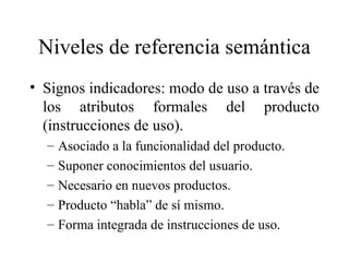 Niveles de referencia semántica Signos indicadores: modo de uso a través de los atributos formales del producto (instrucciones de uso).  Asociado a la funcionalidad del producto.  Suponer conocimientos del usuario.  Necesario en nuevos productos. Producto “habla” de sí mismo. Forma integrada de instrucciones de uso. 
