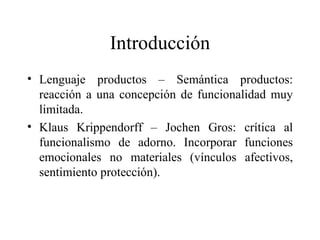 Introducción Lenguaje productos – Semántica productos: reacción a una concepción de funcionalidad muy limitada. Klaus Krippendorff – Jochen Gros: crítica al funcionalismo de adorno. Incorporar funciones emocionales no materiales (vínculos afectivos, sentimiento protección). 
