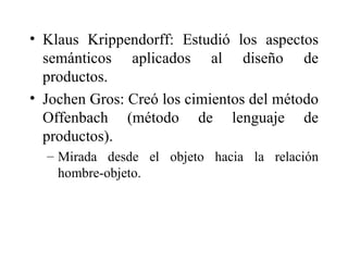 Klaus Krippendorff: Estudió los aspectos semánticos aplicados al diseño de productos.  Jochen Gros: Creó los cimientos del método Offenbach (método de lenguaje de productos).  Mirada desde el objeto hacia la relación hombre-objeto.  