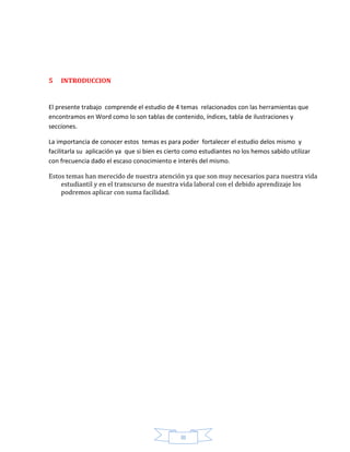 III
5 INTRODUCCION
El presente trabajo comprende el estudio de 4 temas relacionados con las herramientas que
encontramos en Word como lo son tablas de contenido, índices, tabla de ilustraciones y
secciones.
La importancia de conocer estos temas es para poder fortalecer el estudio delos mismo y
facilitarla su aplicación ya que si bien es cierto como estudiantes no los hemos sabido utilizar
con frecuencia dado el escaso conocimiento e interés del mismo.
Estos temas han merecido de nuestra atención ya que son muy necesarios para nuestra vida
estudiantil y en el transcurso de nuestra vida laboral con el debido aprendizaje los
podremos aplicar con suma facilidad.
 