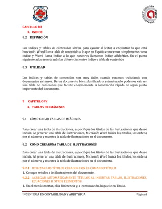 INGENIERIA ENCONTABILIDAD Y AUDITORIA Página 8
CAPITULO III
3. INDICE
8.2 DEFINICIÓN
Los índices y tablas de contenidos sirven para ayudar al lector a encontrar lo que está
buscando. Word llama tabla de contenido a lo que en España conocemos simplemente como
índice y Word llama índice a lo que nosotros llamamos índice alfabético. En el punto
siguiente aclararemos más las diferencias entre índice y tabla de contenido
8.3 UTILIDAD
Los índices y tablas de contenidos son muy útiles cuando estamos trabajando con
documentos extensos. De un documento bien planificado y estructurado podemos extraer
una tabla de contenidos que facilite enormemente la localización rápida de algún punto
importante del documento.
9 CAPITULO IV
4. TABLAS DE IMÁGENES
9.1 CÓMO CREAR TABLAS DE IMÁGENES
Para crear una tabla de ilustraciones, especifique los títulos de las ilustraciones que desee
incluir. Al generar una tabla de ilustraciones, Microsoft Word busca los títulos, los ordena
por el número y muestra la tabla de ilustraciones en el documento.
9.2 COMO CREARUNA TABLA DE ILUSTRACIONES
Para crear una tabla de ilustraciones, especifique los títulos de las ilustraciones que desee
incluir. Al generar una tabla de ilustraciones, Microsoft Word busca los títulos, los ordena
por el número y muestra la tabla de ilustraciones en el documento.
9.2.1 UTILIZAR LOS TÍTULOS CREADOS CON EL COMANDO TÍTULO
1. Coloque rótulos a las ilustraciones del documento.
9.2.2 AGREGAR AUTOMÁTICAMENTE TÍTULOS AL INSERTAR TABLAS, ILUSTRACIONES,
ECUACIONES U OTROS ELEMENTOS
1. En el menú Insertar, elija Referencia y, a continuación, haga clic en Título.
 