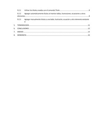 9.2.1 Utilizar los títulos creados con el comando Título .................................................................8
9.2.2 Agregar automáticamente títulos al insertar tablas, ilustraciones, ecuaciones u otros
elementos...............................................................................................................................................8
9.2.3 Agregar manualmente títulos a una tabla, ilustración, ecuación u otro elemento existente
9
5. TERMINOLOGÍA....................................................................................................................................11
6. CONCLUSIONES ....................................................................................................................................12
7. ANEXOS ................................................................................................................................................13
8. WEBGRAFIA..........................................................................................................................................16
 