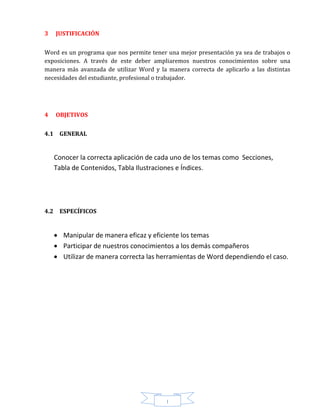 I
3 JUSTIFICACIÓN
Word es un programa que nos permite tener una mejor presentación ya sea de trabajos o
exposiciones. A través de este deber ampliaremos nuestros conocimientos sobre una
manera más avanzada de utilizar Word y la manera correcta de aplicarlo a las distintas
necesidades del estudiante, profesional o trabajador.
4 OBJETIVOS
4.1 GENERAL
Conocer la correcta aplicación de cada uno de los temas como Secciones,
Tabla de Contenidos, Tabla Ilustraciones e Índices.
4.2 ESPECÍFICOS
 Manipular de manera eficaz y eficiente los temas
 Participar de nuestros conocimientos a los demás compañeros
 Utilizar de manera correcta las herramientas de Word dependiendo el caso.
 