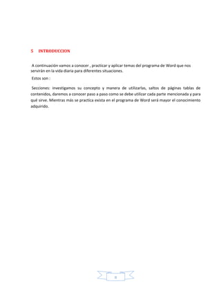 II
5 INTRODUCCION
A continuación vamos a conocer , practicar y aplicar temas del programa de Word que nos
servirán en la vida diaria para diferentes situaciones.
Estos son :
Secciones: investigamos su concepto y manera de utilizarlas, saltos de páginas tablas de
contenidos, daremos a conocer paso a paso como se debe utilizar cada parte mencionada y para
qué sirve. Mientras más se practica exista en el programa de Word será mayor el conocimiento
adquirido.
 