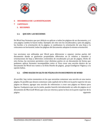 INGENIERIA ENCONTABILIDAD Y AUDITORIA Página I
6 DESARROLLO DE LA INVESTIGACION
7 CAPITULO I
1. SECCIONES
1.1. QUE SON LAS SECCIONES
En Word hay formatos que por defecto se aplican a todas las páginas de un documento, y si
una página cambia lo hacen todas. Ejemplos de esto son los encabezados y pies de página,
los bordes o la orientación de la página; si cambiamos la orientación de una hoja y la
colocamos en horizontal, todas las páginas del documento adoptan la misma orientación.
Las secciones son utilizadas por Word para diferenciar o separar ciertas partes del
documento donde se gestionan propiedades diferentes en lo relativo a tamaños y
orientaciones de hoja y diferentes contenidos de encabezado y/o pie de página. Dicho de
otra forma, las secciones permiten crear distintas partes en un documento de forma que
podamos aplicar formatos incompatibles entre sí. Para crear una sección dentro de un
documento de Word nos vamos a la ficha Diseño de página, grupo Configurar Página y a la
opción Saltos.
1.2. CÓMO HACER UN SALTO DE PÁGINA EN UN DOCUMENTO DE WORD
Al escribir, hay varios momentos en los que necesitas comenzar una sección en una nueva
página. Es posible que desees comenzar cada capítulo de tu libro en la parte superior de una
página en blanco, agregar una sección de referencias o crear una página en blanco para
figuras. Cualquiera que sea la razón, puedes hacerlo introduciendo un salto de página en el
documento de Microsoft Word, que crea un retorno y pone tu foco en la parte superior de la
página siguiente
 