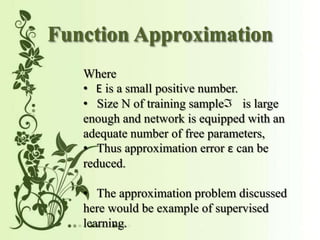 Function Approximation
Where
is a small positive number.
Size N of training sample is large
enough and network is equipped with an
adequate number of free parameters,
Thus approximation error 竜 can be
reduced.
The approximation problem discussed
here would be example of supervised
learning.