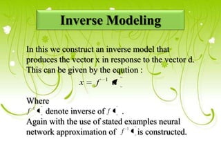 Inverse Modeling
In this we construct an inverse model that
produces the vector x in response to the vector d.
This can be given by the eqution :
x f 1 d
Where
f 1 denote inverse of f .
Again with the use of stated examples neural
network approximation of f 1 is constructed.
