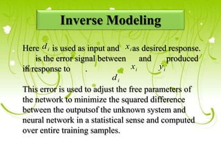 Inverse Modeling
Here d i is used as input and x i as desired response.
is the error signal between and produced
e
ini response to . xi yi
di
This error is used to adjust the free parameters of
the network to minimize the squared difference
between the outputsof the unknown system and
neural network in a statistical sense and computed
over entire training samples.