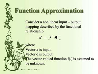 Function Approximation
Consider a non linear input output
mapping described by the functional
relationship
d f x
where
Vector x is input.
Vector d is output.
The vector valued function f(.) is assumed to
be unknown.