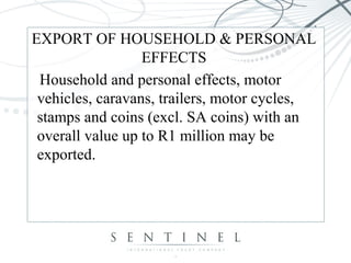 EXPORT OF HOUSEHOLD & PERSONAL
EFFECTS
Household and personal effects, motor
vehicles, caravans, trailers, motor cycles,
stamps and coins (excl. SA coins) with an
overall value up to R1 million may be
exported.
 