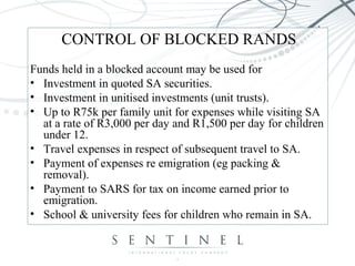 CONTROL OF BLOCKED RANDS
Funds held in a blocked account may be used for
• Investment in quoted SA securities.
• Investment in unitised investments (unit trusts).
• Up to R75k per family unit for expenses while visiting SA
at a rate of R3,000 per day and R1,500 per day for children
under 12.
• Travel expenses in respect of subsequent travel to SA.
• Payment of expenses re emigration (eg packing &
removal).
• Payment to SARS for tax on income earned prior to
emigration.
• School & university fees for children who remain in SA.
 