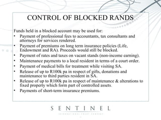 CONTROL OF BLOCKED RANDS
Funds held in a blocked account may be used for:
• Payment of professional fees to accountants, tax consultants and
attorneys for services rendered.
• Payment of premiums on long term insurance policies (Life,
Endowment and RA). Proceeds would still be blocked.
• Payment of rates and taxes on vacant stands (non-income earning).
• Maintenance payments to a local resident in terms of a court order.
• Payment of medical bills for treatment while visiting SA.
• Release of up to R100k pa in respect of gifts, donations and
maintenance to third parties resident in SA.
• Release of up to R100k pa in respect of maintenance & alterations to
fixed property which form part of controlled assets.
• Payments of short-term insurance premiums.
 