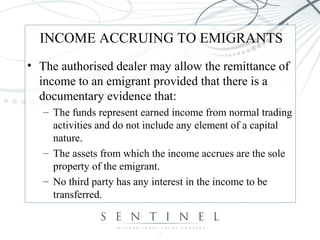 INCOME ACCRUING TO EMIGRANTS
• The authorised dealer may allow the remittance of
income to an emigrant provided that there is a
documentary evidence that:
– The funds represent earned income from normal trading
activities and do not include any element of a capital
nature.
– The assets from which the income accrues are the sole
property of the emigrant.
– No third party has any interest in the income to be
transferred.
 