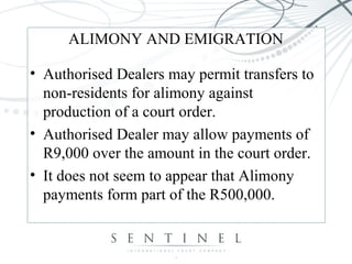 ALIMONY AND EMIGRATION
• Authorised Dealers may permit transfers to
non-residents for alimony against
production of a court order.
• Authorised Dealer may allow payments of
R9,000 over the amount in the court order.
• It does not seem to appear that Alimony
payments form part of the R500,000.
 