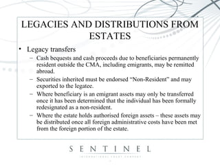 LEGACIES AND DISTRIBUTIONS FROM
ESTATES
• Legacy transfers
– Cash bequests and cash proceeds due to beneficiaries permanently
resident outside the CMA, including emigrants, may be remitted
abroad.
– Securities inherited must be endorsed “Non-Resident” and may
exported to the legatee.
– Where beneficiary is an emigrant assets may only be transferred
once it has been determined that the individual has been formally
redesignated as a non-resident.
– Where the estate holds authorised foreign assets – these assets may
be distributed once all foreign administrative costs have been met
from the foreign portion of the estate.
 