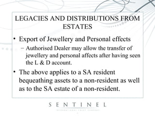 LEGACIES AND DISTRIBUTIONS FROM
ESTATES
• Export of Jewellery and Personal effects
– Authorised Dealer may allow the transfer of
jewellery and personal affects after having seen
the L & D account.
• The above applies to a SA resident
bequeathing assets to a non-resident as well
as to the SA estate of a non-resident.
 