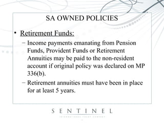 SA OWNED POLICIES
• Retirement Funds:
– Income payments emanating from Pension
Funds, Provident Funds or Retirement
Annuities may be paid to the non-resident
account if original policy was declared on MP
336(b).
– Retirement annuities must have been in place
for at least 5 years.
 