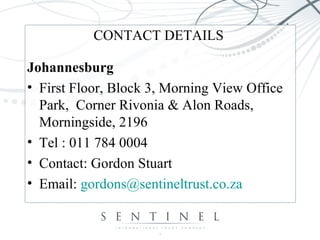 CONTACT DETAILS
Johannesburg
• First Floor, Block 3, Morning View Office
Park, Corner Rivonia & Alon Roads,
Morningside, 2196
• Tel : 011 784 0004
• Contact: Gordon Stuart
• Email: gordons@sentineltrust.co.za
 
