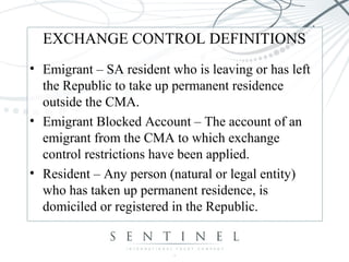 EXCHANGE CONTROL DEFINITIONS
• Emigrant – SA resident who is leaving or has left
the Republic to take up permanent residence
outside the CMA.
• Emigrant Blocked Account – The account of an
emigrant from the CMA to which exchange
control restrictions have been applied.
• Resident – Any person (natural or legal entity)
who has taken up permanent residence, is
domiciled or registered in the Republic.
 