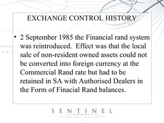 EXCHANGE CONTROL HISTORY
• 2 September 1985 the Financial rand system
was reintroduced. Effect was that the local
sale of non-resident owned assets could not
be converted into foreign currency at the
Commercial Rand rate but had to be
retained in SA with Authorised Dealers in
the Form of Finacial Rand balances.
 