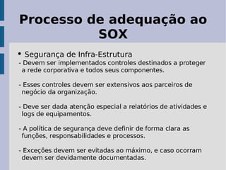 Processo de adequação ao
          SOX
• Segurança de Infra-Estrutura
- Devem ser implementados controles destinados a proteger
 a rede corporativa e todos seus componentes.

- Esses controles devem ser extensivos aos parceiros de
 negócio da organização.

- Deve ser dada atenção especial a relatórios de atividades e
 logs de equipamentos.

- A política de segurança deve definir de forma clara as
 funções, responsabilidades e processos.

- Exceções devem ser evitadas ao máximo, e caso ocorram
 devem ser devidamente documentadas.
 