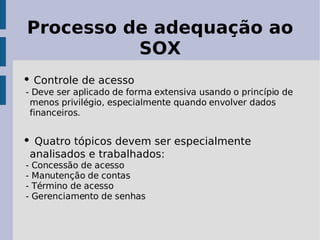 Processo de adequação ao
          SOX
• Controle de acesso
- Deve ser aplicado de forma extensiva usando o princípio de
 menos privilégio, especialmente quando envolver dados
 financeiros.


• Quatro tópicos devem ser especialmente
    analisados e trabalhados:
-   Concessão de acesso
-   Manutenção de contas
-   Término de acesso
-   Gerenciamento de senhas
 