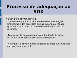 Processo de adequação ao
          SOX
• Plano de contingência
- O objetivo é garantir a continuidade das informações
 financeiras e dos processos que as suportam evitando
 qualquer impacto na disponibilidade e integridade das
 mesmas.

- Teoricamente basta garantir a continuidade da infra-
 estrutura de TI para os processos de negócio.

- Na prática, o envolvimento de todas as áreas funcionais no
 escopo é fundamental.
 