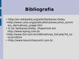 Bibliografia

• http://en.wikipedia.org/wiki/Sarbanes-Oxley
•http://www.coso.org/publications/executive_summ
 ary_derivatives_usage.htm
• A Lei Sarbanes-Oxley. Disponível em
 http://www.kpmg.com.br
•http://www.itxl.com.br/v06/noticias_full.php?id_no
 ticia=0014
• http://www.boucinhasconti.com.br
 