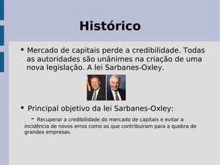 Histórico
• Mercado de capitais perde a credibilidade. Todas
  as autoridades são unânimes na criação de uma
  nova legislação. A lei Sarbanes-Oxley.




• Principal objetivo da lei Sarbanes-Oxley:
   - Recuperar a credibilidade do mercado de capitais e evitar a
 incidência de novos erros como os que contribuiram para a quebra de
 grandes empresas.
 